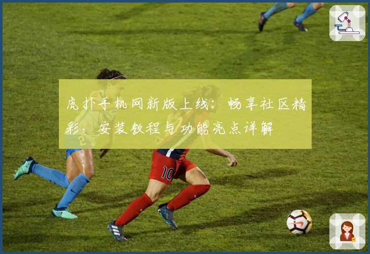 虎扑手机网新版上线：畅享社区精彩，安装教程与功能亮点详解