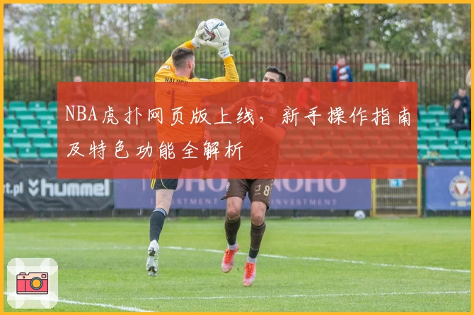 NBA虎扑网页版上线，新手操作指南及特色功能全解析