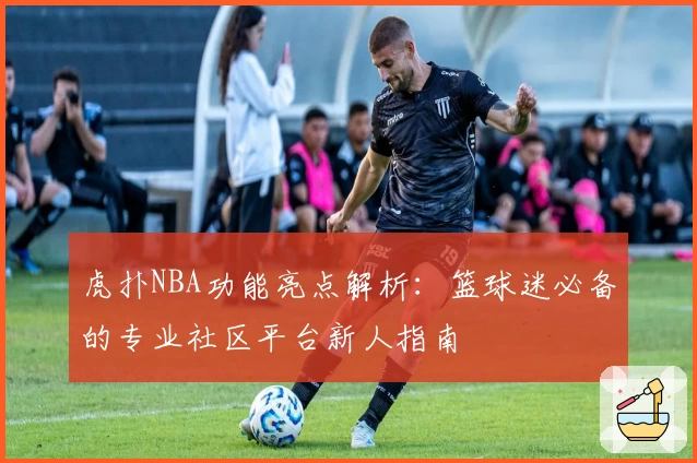 虎扑NBA功能亮点解析：篮球迷必备的专业社区平台新人指南