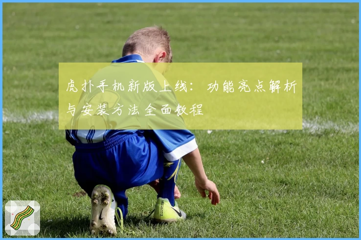 虎扑手机新版上线：功能亮点解析与安装方法全面教程