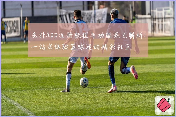 虎扑App注册教程与功能亮点解析：一站式体验篮球迷的精彩社区