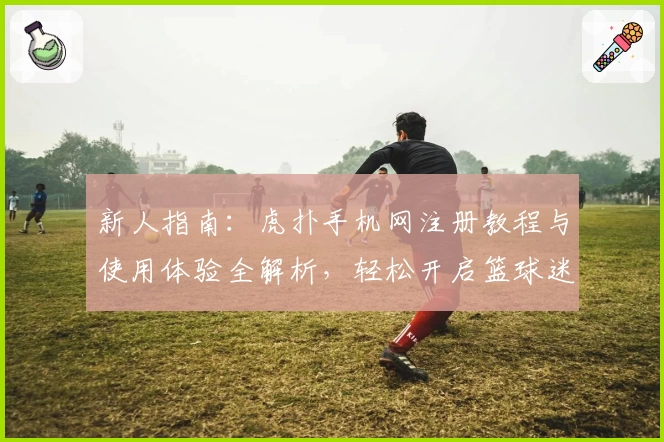 新人指南：虎扑手机网注册教程与使用体验全解析，轻松开启篮球迷的互动社区之旅