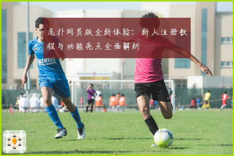 虎扑网页版全新体验：新人注册教程与功能亮点全面解析