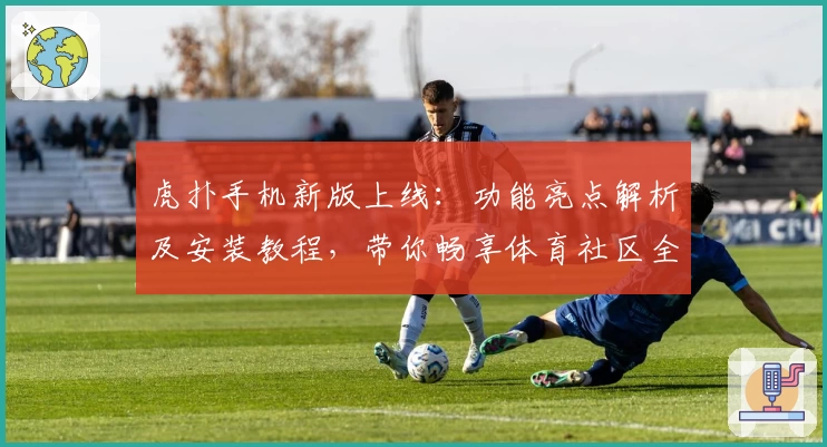 虎扑手机新版上线：功能亮点解析及安装教程，带你畅享体育社区全新体验