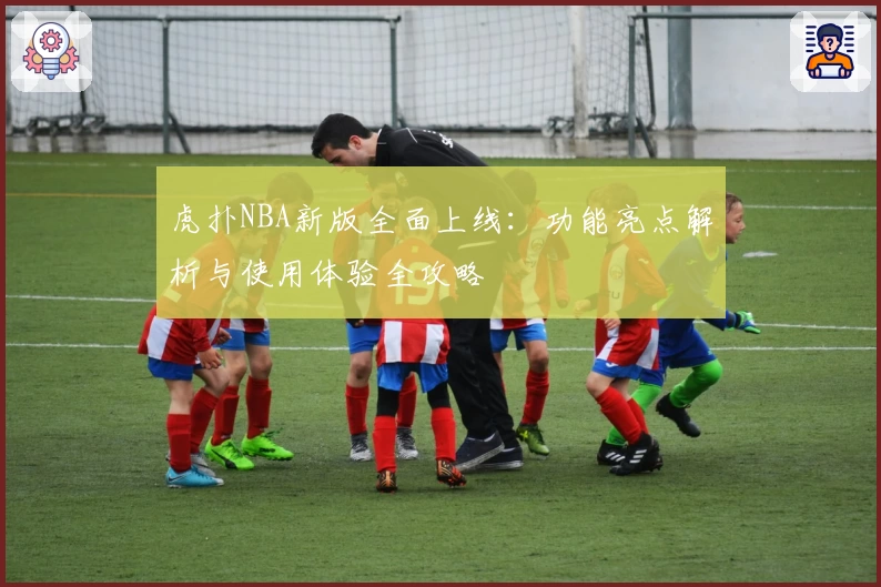 虎扑NBA新版全面上线：功能亮点解析与使用体验全攻略