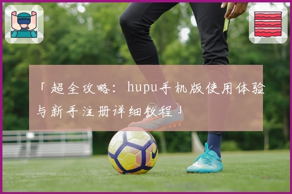 「超全攻略：hupu手机版使用体验与新手注册详细教程」