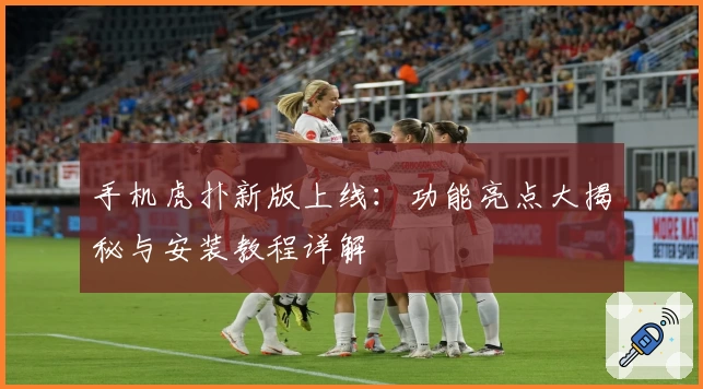 手机虎扑新版上线：功能亮点大揭秘与安装教程详解