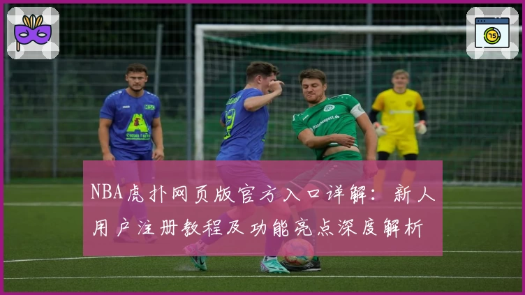 NBA虎扑网页版官方入口详解：新人用户注册教程及功能亮点深度解析