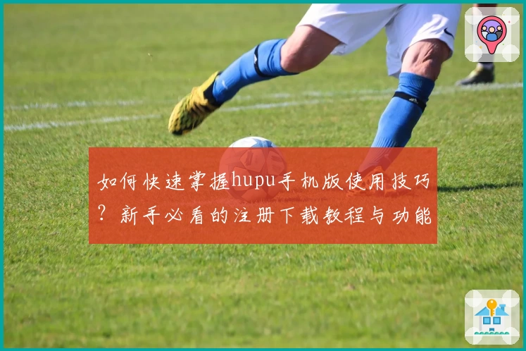 如何快速掌握hupu手机版使用技巧？新手必看的注册下载教程与功能亮点大盘点