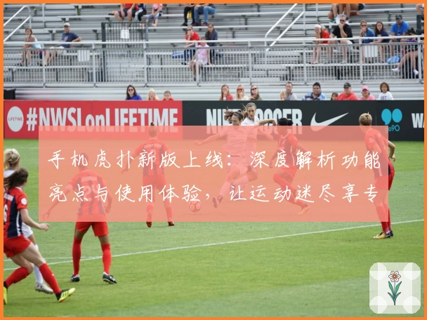 手机虎扑新版上线：深度解析功能亮点与使用体验，让运动迷尽享专属社区