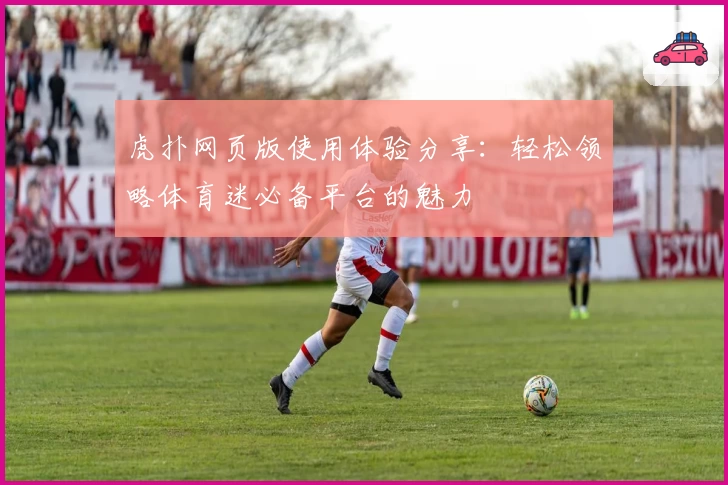 虎扑网页版使用体验分享：轻松领略体育迷必备平台的魅力