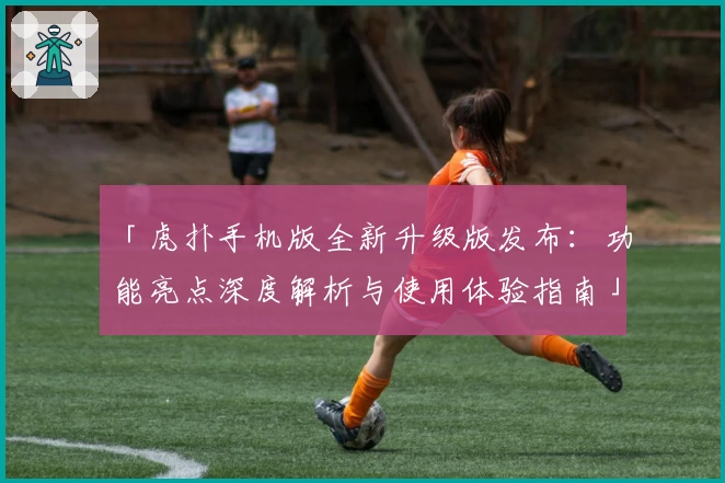 「虎扑手机版全新升级版发布：功能亮点深度解析与使用体验指南」