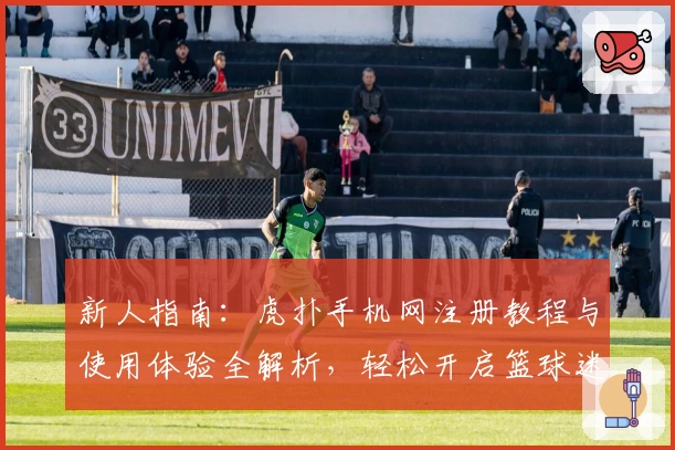 新人指南:虎扑手机网注册教程与使用体验全解析,轻松开启篮球迷的互动社区之旅