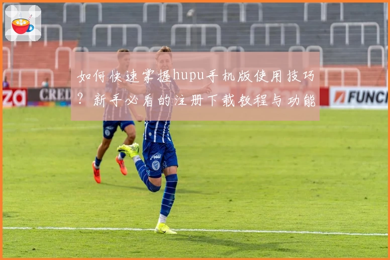 如何快速掌握hupu手机版使用技巧？新手必看的注册下载教程与功能亮点大盘点