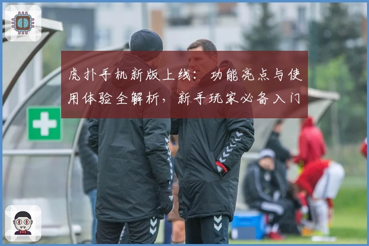 虎扑手机新版上线：功能亮点与使用体验全解析，新手玩家必备入门指南