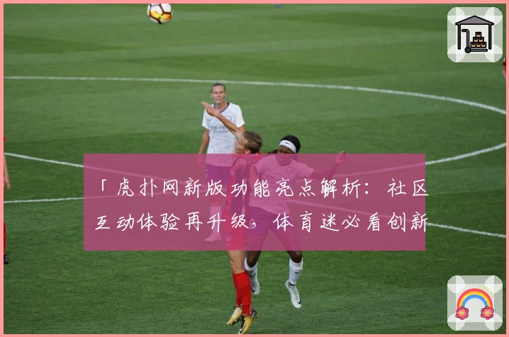 「虎扑网新版功能亮点解析：社区互动体验再升级，体育迷必看创新推荐」