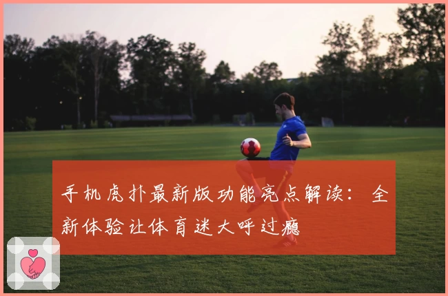 手机虎扑最新版功能亮点解读：全新体验让体育迷大呼过瘾