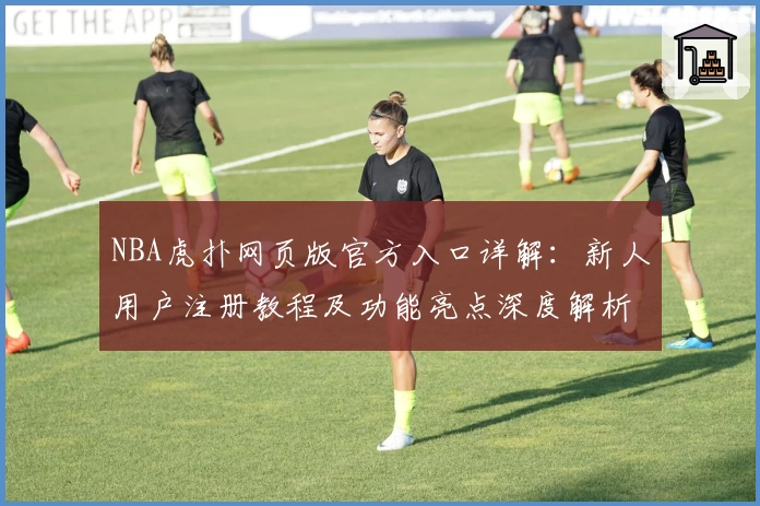 NBA虎扑网页版官方入口详解：新人用户注册教程及功能亮点深度解析