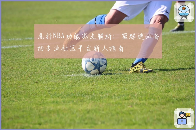 虎扑NBA功能亮点解析：篮球迷必备的专业社区平台新人指南