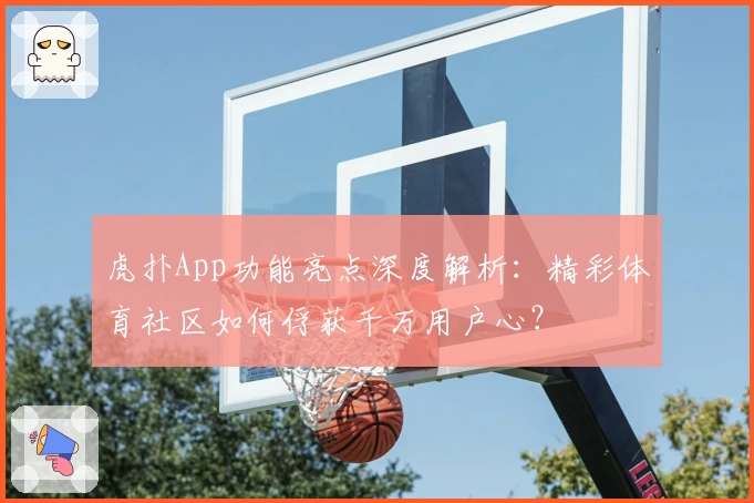 虎扑App功能亮点深度解析：精彩体育社区如何俘获千万用户心？