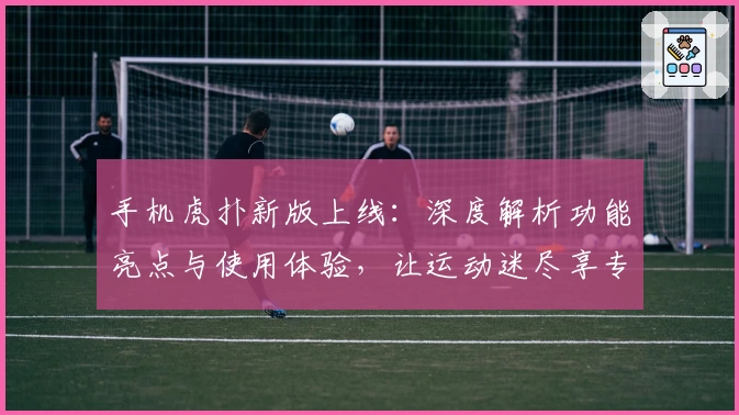 手机虎扑新版上线：深度解析功能亮点与使用体验，让运动迷尽享专属社区