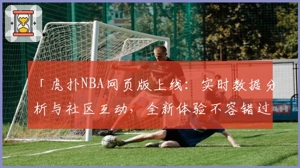 「虎扑NBA网页版上线：实时数据分析与社区互动，全新体验不容错过」