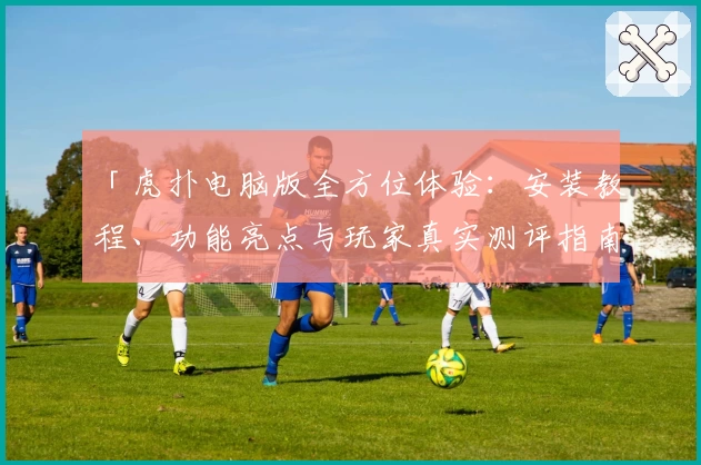 「虎扑电脑版全方位体验：安装教程、功能亮点与玩家真实测评指南」