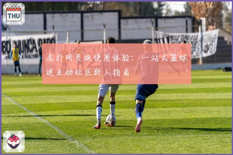 虎扑网页版使用体验：一站式篮球迷互动社区新人指南