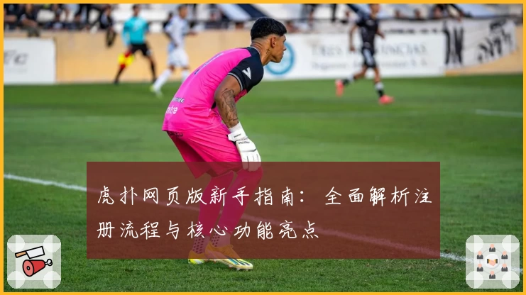 虎扑网页版新手指南：全面解析注册流程与核心功能亮点