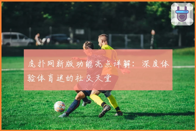 虎扑网新版功能亮点详解：深度体验体育迷的社交天堂