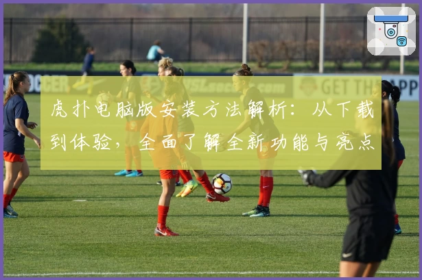 虎扑电脑版安装方法解析:从下载到体验,全面了解全新功能与亮点