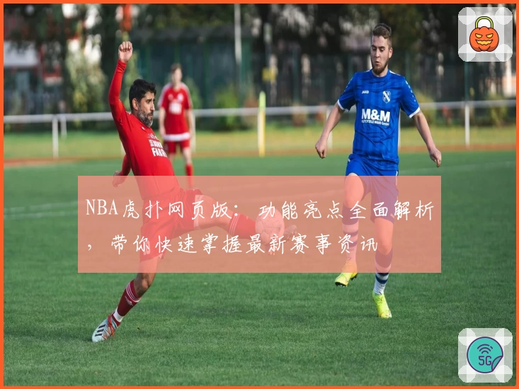 NBA虎扑网页版：功能亮点全面解析，带你快速掌握最新赛事资讯